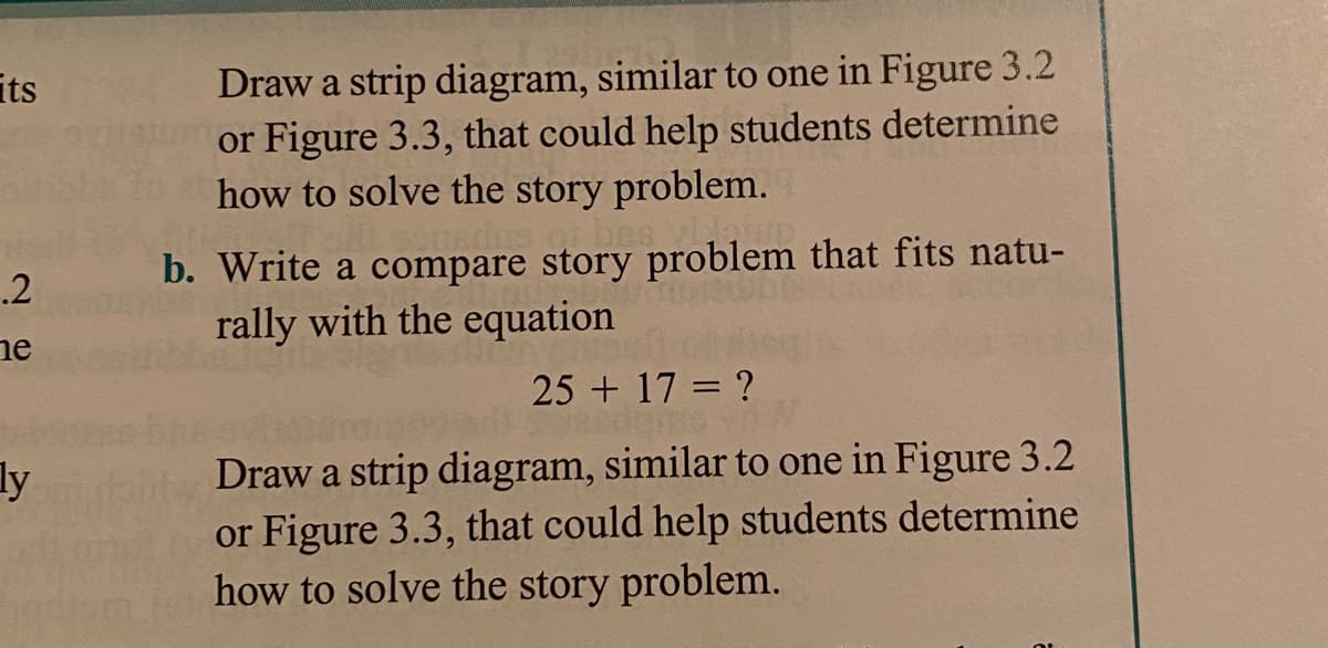 its
Draw a strip diagram, similar to one in Figure 3.2
or Figure 3.3, that could help students determine
how to solve the story problem.
b. Write a compare story problem that fits natu-
rally with the equation
.2
ne
25 + 17 = ?
ly
Draw a strip diagram, similar to one in Figure 3.2
or Figure 3.3, that could help students determine
how to solve the story problem.
