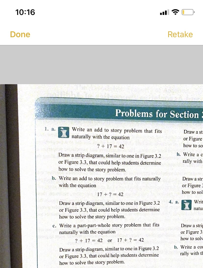 10:16
Done
Retake
Problems for Section
1. a.
Write an add to story problem that fits
naturally with the equation
Draw a sta
or Figure
how to so
? + 17 = 42
b. Write a c
Draw a strip diagram, similar to one in Figure 3.2
or Figure 3.3, that could help students determine
how to solve the story problem.
rally with
b. Write an add to story problem that fits naturally
with the equation
Draw a str
or Figure 3
how to sol
17 + ? = 42
4. a.
Writ
Draw a strip diagram, similar to one in Figure 3.2
or Figure 3.3, that could help students determine
how to solve the story problem.
natur
c. Write a part-part-whole story problem that fits
naturally with the equation
Draw a stri
or Figure 3.
how to solv
? + 17 = 42 or
17 + ? = 42
b. Write a co
Draw a strip diagram, similar to one in Figure 3.2
or Figure 3.3, that could help students determine
how to solve the story problem.
rally with th
