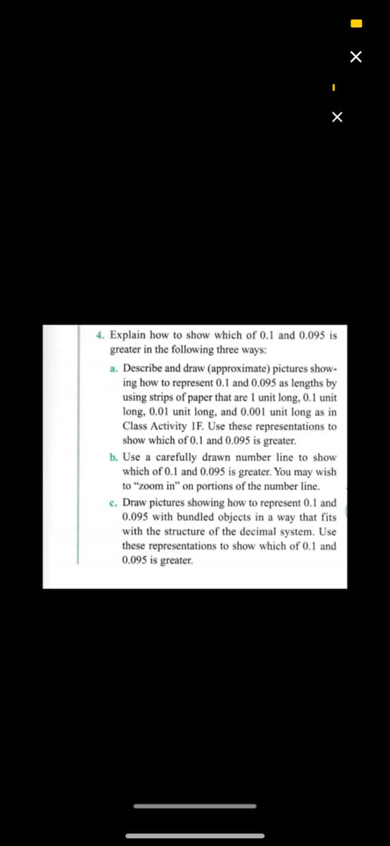 4. Explain how to show which of 0.1 and 0.095 is
greater in the following three ways:
a. Describe and draw (approximate) pictures show-
ing how to represent 0.1 and 0.095 as lengths by
using strips of paper that are 1 unit long, 0.1 unit
long, 0.01 unit long, and 0.001 unit long as in
Class Activity 1F. Use these representations to
show which of 0.1 and 0.095 is greater.
b. Use a carefully drawn number line to show
which of 0.1 and 0.095 is greater. You may wish
to “zoom in" on portions of the number line.
c. Draw pictures showing how to represent 0.1 and
0.095 with bundled objects in a way that fits
with the structure of the decimal system. Use
these representations to show which of 0.1 and
0.095 is greater.
