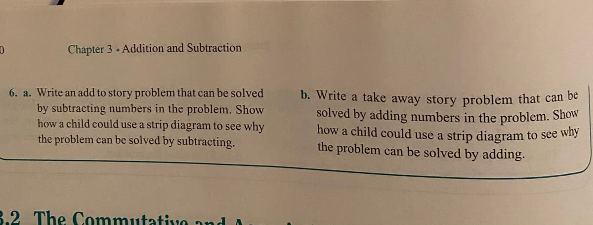 Chapter 3 Addition and Subtraction
6. a. Write an add to story problem that can be solved
by subtracting numbers in the problem. Show
how a child could use a strip diagram to see why
the problem can be solved by subtracting.
b. Write a take away story problem that can be
solved by adding numbers in the problem. Show
how a child could use a strip diagram to see wny
the problem can be solved by adding.
3.2 The Commutativo and A
