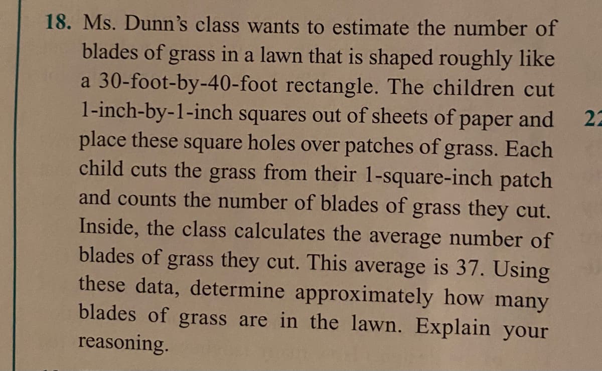 18. Ms. Dunn's class wants to estimate the number of
blades of grass in a lawn that is shaped roughly like
a 30-foot-by-40-foot rectangle. The children cut
1-inch-by-1-inch squares out of sheets of paper and
place these square holes over patches of grass. Each
child cuts the grass from their 1-square-inch patch
and counts the number of blades of grass they cut.
Inside, the class calculates the average number of
blades of grass they cut. This average is 37. Using
these data, determine approximately how many
blades of grass are in the lawn. Explain your
reasoning.
22
