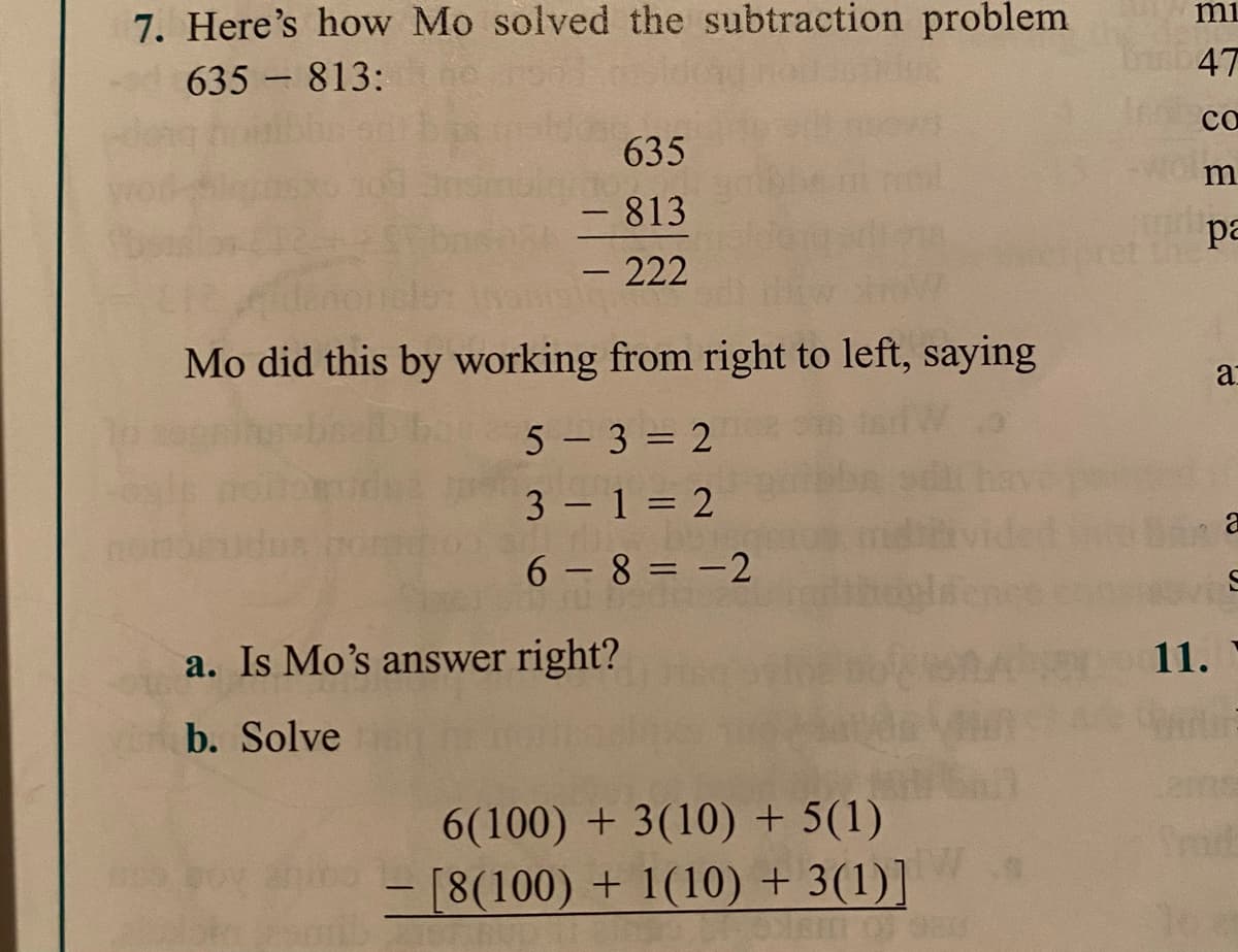 7. Here's how Mo solved the subtraction problem
635 813:
mi
47
co
635
- 813
- 222
ра
Mo did this by working from right to left, saying
a
5 - 3 = 2
3 1 = 2
6 - 8 = -2
a. Is Mo's answer right?
11.
b. Solve
2ms
6(100) + 3(10) + 5(1)
[8(100) + 1(10) + 3(1)]
