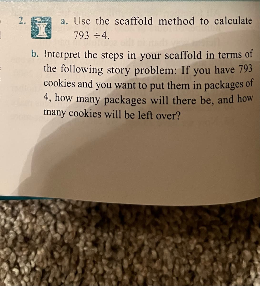 2.
a. Use the scaffold method to calculate
793 ÷4.
b. Interpret the steps in your scaffold in terms of
the following story problem: If you have 793
cookies and you want to put them in packages of
4, how many packages will there be, and how
many cookies will be left over?
