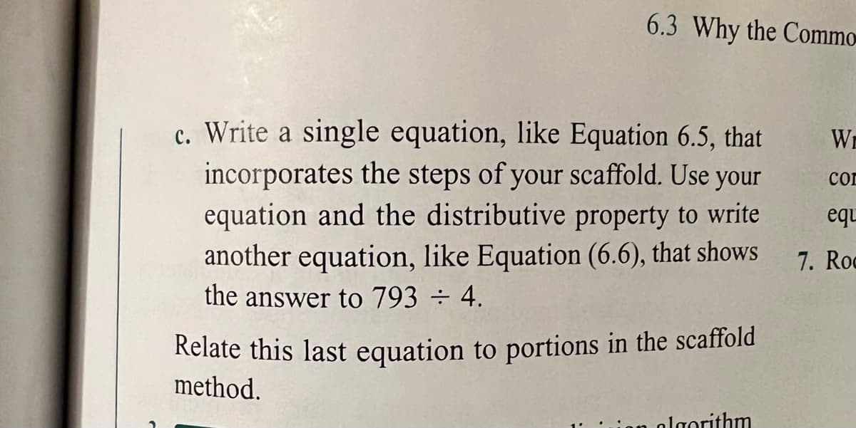 6.3 Why the Commo
c. Write a single equation, like Equation 6.5, that
incorporates the steps of your scaffold. Use your
equation and the distributive property to write
another equation, like Equation (6.6), that shows
Wi
con
equ
7. Roc
the answer to 793 ÷ 4.
Relate this last equation to portions in the scaffold
method.
algorithm
