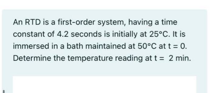 An RTD is a first-order system, having a time
constant of 4.2 seconds is initially at 25°C. It is
immersed in a bath maintained at 50°C at t = 0.
Determine the temperature reading at t = 2 min.
