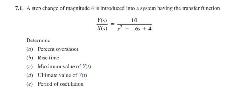 7.1. A step change of magnitude 4 is introduced into a system having the transfer function
Y(s)
10
X(s)
s2 + 1.6s + 4
Determine
(a) Percent overshoot
(b) Rise time
(c) Maximum value of Y(t)
(d) Ultimate value of Y(t)
(e) Period of oscillation
