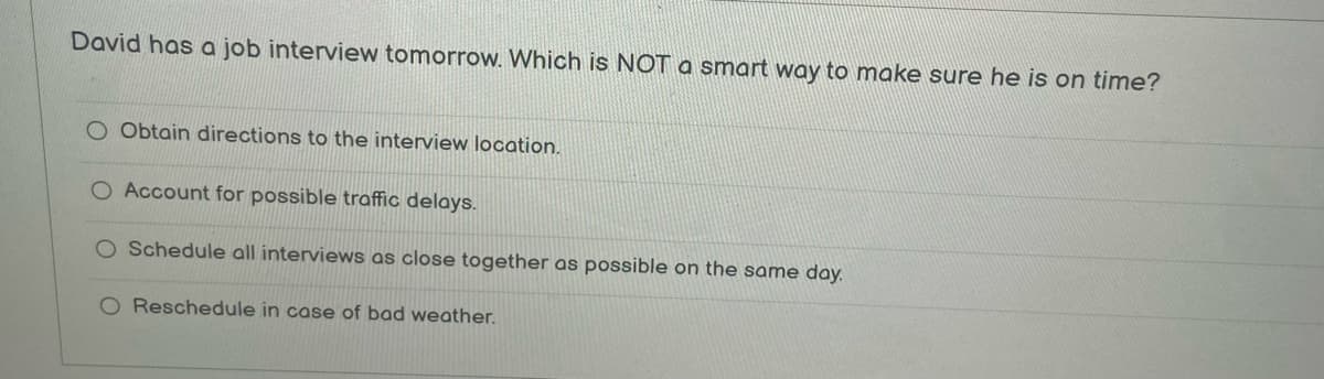 David has a job interview tomorrow. Which is NOT a smart way to make sure he is on time?
O Obtain directions to the interview location.
O Account for possible traffic delays.
Schedule all interviews as close together as possible on the same day.
O Reschedule in case of bad weather.