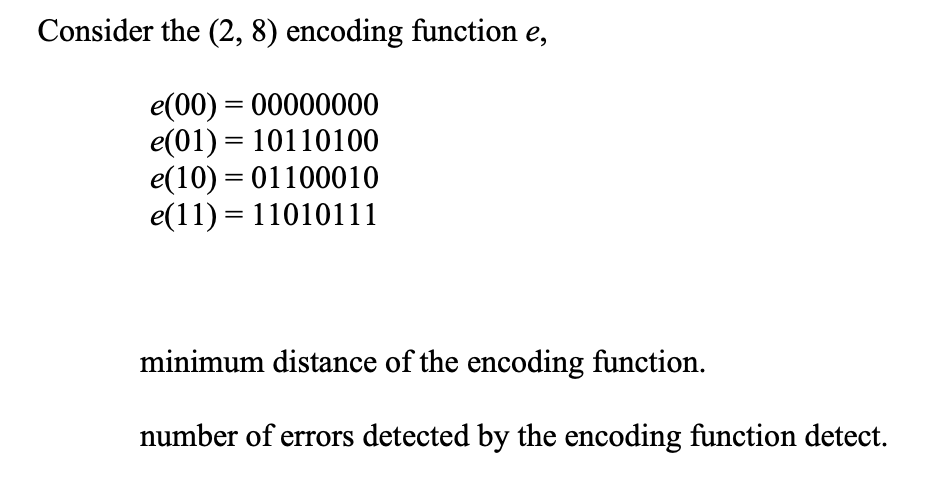 Consider the (2, 8) encoding function e,
e(00) = 00000000
e(01) = 10110100
e(10) = 01100010
e(11) = 11010111
minimum distance of the encoding function.
number of errors detected by the encoding function detect.
