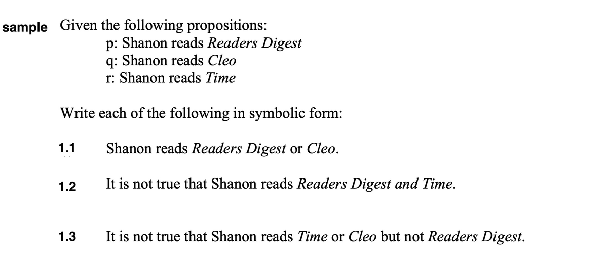 sample Given the following propositions:
p: Shanon reads Readers Digest
q: Shanon reads Cleo
r: Shanon reads Time
Write each of the following in symbolic form:
1.1
Shanon reads Readers Digest or Cleo.
1.2
It is not true that Shanon reads Readers Digest and Time.
1.3
It is not true that Shanon reads Time or Cleo but not Readers Digest.
