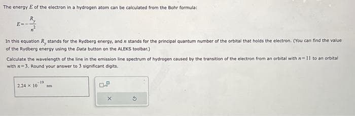 The energy E of the electron in a hydrogen atom can be calculated from the Bohr formula:
E-
In this equation R, stands for the Rydberg energy, and in stands for the principal quantum number of the orbital that holds the electron. (You can find the value
of the Rydberg energy using the Data button on the ALEKS toolbar.)
Calculate the wavelength of the line in the emission line spectrum of hydrogen caused by the transition of the electron from an orbital with = 11 to an orbital
with n=3. Round your answer to 3 significant digits.
-19
2,24 x 10
nm
X