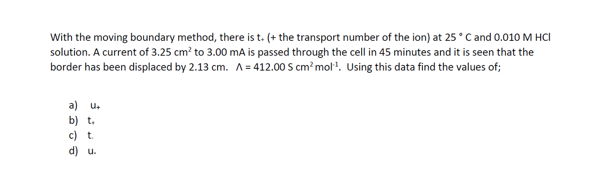 With the moving boundary method, there is t. (+ the transport number of the ion) at 25 ° C and 0.010 M HCI
solution. A current of 3.25 cm² to 3.00 mA is passed through the cell in 45 minutes and it is seen that the
border has been displaced by 2.13 cm. A = 412.00 S cm? mol1. Using this data find the values of;
a)
b) t.
c) t.
d) u.
U+
