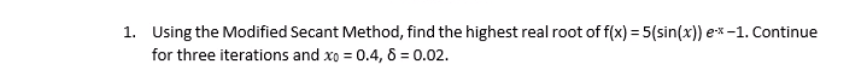 1. Using the Modified Secant Method, find the highest real root of f(x) = 5(sin(x)) e* -1. Continue
for three iterations and xo = 0.4, 6 = 0.02.
