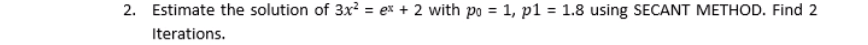 2. Estimate the solution of 3x? = ex + 2 with po = 1, p1 = 1.8 using SECANT METHOD. Find 2
%3D
%3D
Iterations.
