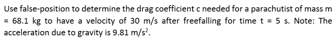 Use false-position to determine the drag coefficient c needed for a parachutist of mass m
= 68.1 kg to have a velocity of 30 m/s after freefalling for time t = 5 s. Note: The
acceleration due to gravity is 9.81 m/s?.
