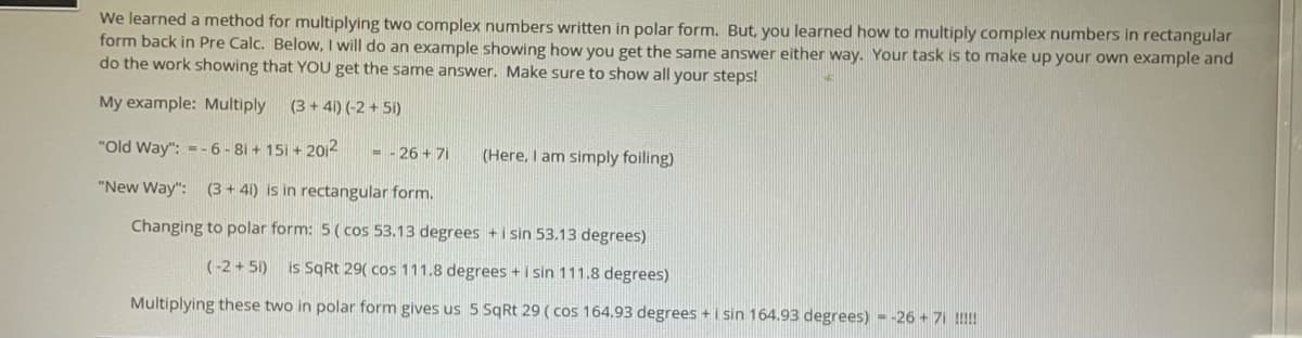 We learned a method for multiplying two complex numbers written in polar form. But, you learned how to multiply complex numbers in rectangular
form back in Pre Calc. Below, I will do an example showing how you get the same answer either way. Your task is to make up your own example and
do the work showing that YOU get the same answer. Make sure to show all your steps!
My example: Multiply
(3+ 41) (-2 + 5i)
"Old Way": -- 6 - 81 + 151 + 20i2
- - 26 + 71
(Here, I am simply foiling)
"New Way": (3 + 41) is in rectangular form.
Changing to polar form: 5 ( cos 53.13 degrees +i sin 53.13 degrees)
(-2 + 51) is SqRt 29( cos 111.8 degrees + i sin 111.8 degrees)
Multiplying these two in polar form gives us 5 SqRt 29 ( cos 164.93 degrees +i sin 164.93 degrees) - -26 + 71 !!
