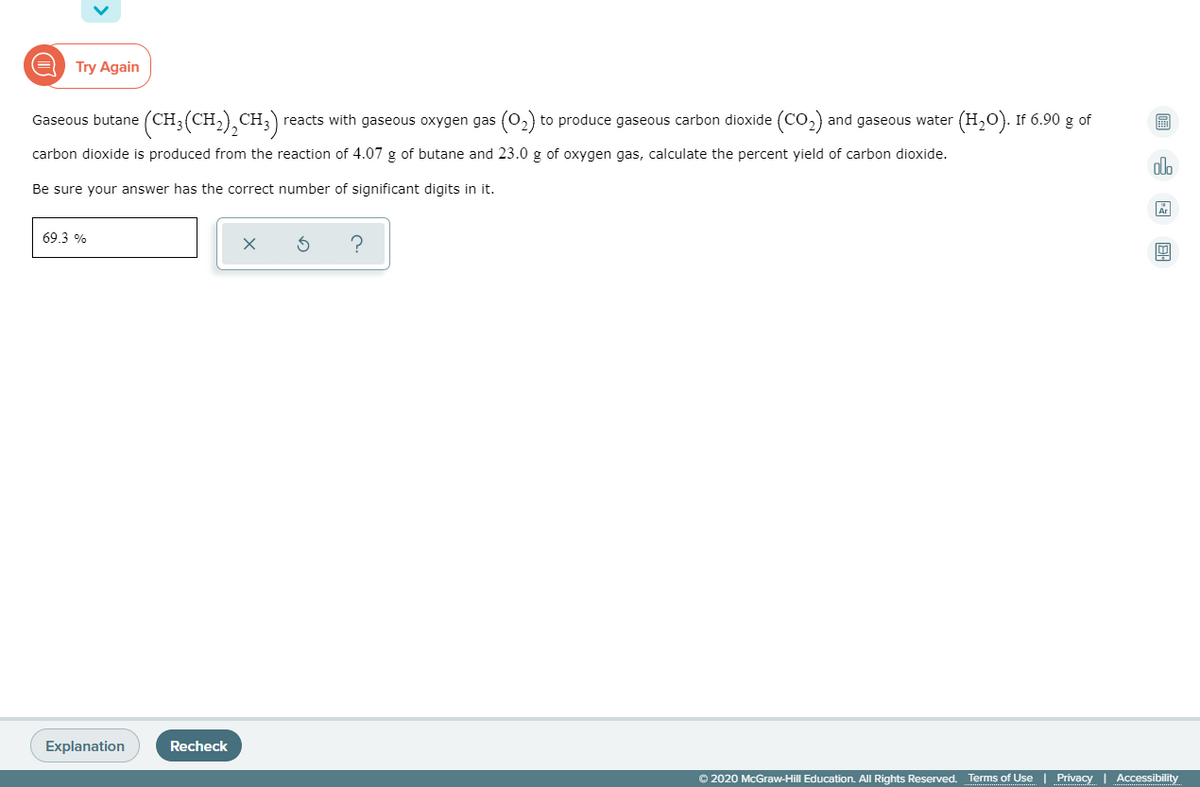 Try Again
Gaseous butane (CH3(CH,), CH;) reacts with gaseous oxygen gas (o2) to produce gaseous carbon dioxide (CO,) and gaseous water (H,0). If 6.90 g of
carbon dioxide is produced from the reaction of 4.07 g of butane and 23.0 g of oxygen gas, calculate the percent yield of carbon dioxide.
alo
Be sure your answer has the correct number of significant digits in it.
69.3 %
Explanation
Recheck
© 2020 McGraw-Hill Education. All Rights Reserved. Terms of Use | Privacy | Accessibility
