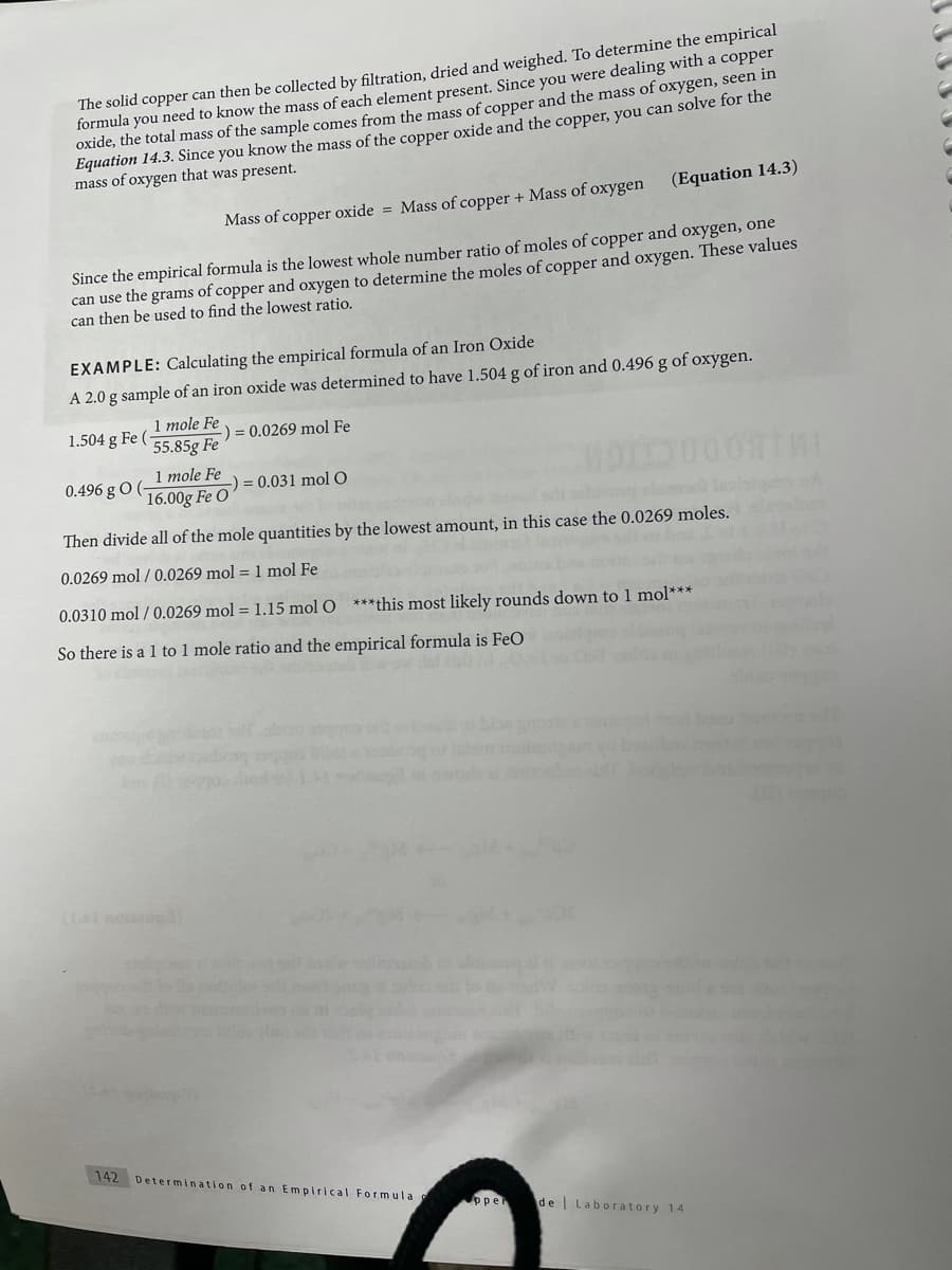 The solid copper can then be collected by filtration, dried and weighed. To determine the empirical
formula you need to know the mass of each element present. Since you were dealing with a copper
oxide, the total mass of the sample comes from the mass of copper and the mass of oxygen, seen in
Equation 14.3. Since you know the mass of the copper oxide and the copper, you can solve for the
mass of oxygen that was present.
(Equation 14.3)
Mass of copper oxide = Mass of copper + Mass of oxygen
Since the empirical formula is the lowest whole number ratio of moles of copper and oxygen, one
can use the grams of copper and oxygen to determine the moles of copper and oxygen. These values
can then be used to find the lowest ratio.
EXAMPLE: Calculating the empirical formula of an Iron Oxide
A 2.0 g sample of an iron oxide was determined to have 1.504 g of iron and 0.496 g of oxygen.
1 mole Fe
55.85g Fe
1.504 g Fe (
) = 0.0269 mol Fe
1 mole Fe
16.00g Fe O = 0.031 mol O
THE
0.496 g O (
Then divide all of the mole quantities by the lowest amount, in this case the 0.0269 moles.
0.0269 mol / 0.0269 mol = 1 mol Fe
0.0310 mol / 0.0269 mol = 1.15 mol O ***this most likely rounds down to 1 mol***
So there is a 1 to 1 mole ratio and the empirical formula is FeO
142 Determination of an Empirical Formula
pper
de Laboratory 14
