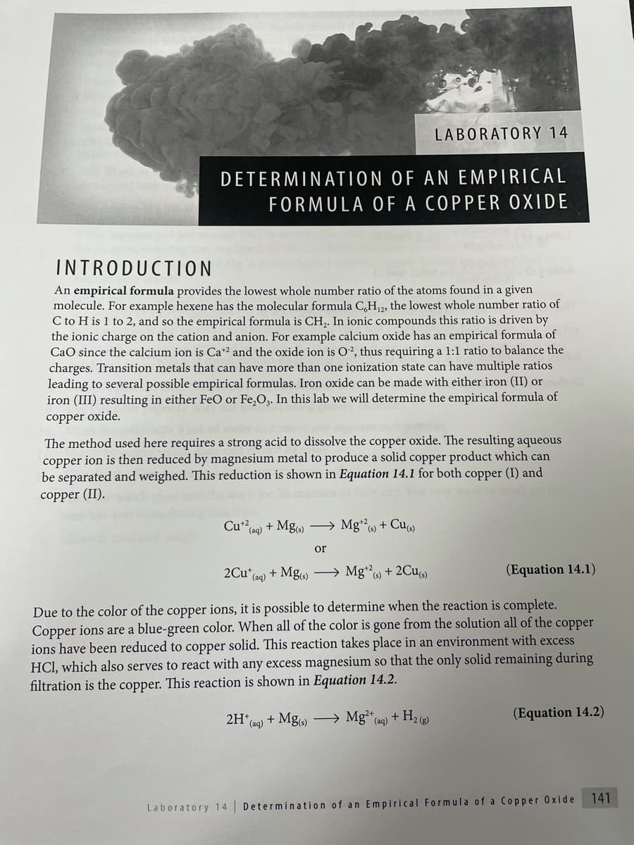 LABORATORY 14
DETERMINATION OF AN EMPIRICAL
FORMULA OF A COPPER OXIDE
INTRODUCTION
An empirical formula provides the lowest whole number ratio of the atoms found in a given
molecule. For example hexene has the molecular formula C,H, the lowest whole number ratio of
C to H is 1 to 2, and so the empirical formula is CH,. In ionic compounds this ratio is driven by
the ionic charge on the cation and anion. For example calcium oxide has an empirical formula of
CaO since the calcium ion is Ca*2 and the oxide ion is O², thus requiring a 1:1 ratio to balance the
charges. Transition metals that can have more than one ionization state can have multiple ratios
leading to several possible empirical formulas. Iron oxide can be made with either iron (II) or
iron (III) resulting in either FeO or Fe,O. In this lab we will determine the empirical formula of
copper oxide.
The method used here requires a strong acid to dissolve the copper oxide. The resulting aqueous
copper ion is then reduced by magnesium metal to produce a solid copper product which can
be separated and weighed. This reduction is shown in Equation 14.1 for both copper (I) and
copper (II).
Cu*20) + Mgo → Mg", + Cu
(aq)
(s)
or
2Cu*(a0) + Mg) → Mg* + 2Cu
(Equation 14.1)
Due to the color of the copper ions, it is possible to determine when the reaction is complete.
Copper ions are a blue-green color. When all of the color is gone from the solution all of the copper
ions have been reduced to copper solid. This reaction takes place in an environment with excess
HCl, which also serves to react with any excess magnesium so that the only solid remaining during
filtration is the copper. This reaction is shown in Equation 14.2.
2H*a0) + Mg → Mg²“ (aq) + H2 ()
(Equation 14.2)
141
Laboratory 14 Determination of an Empirical Formula of a Copper Oxide
