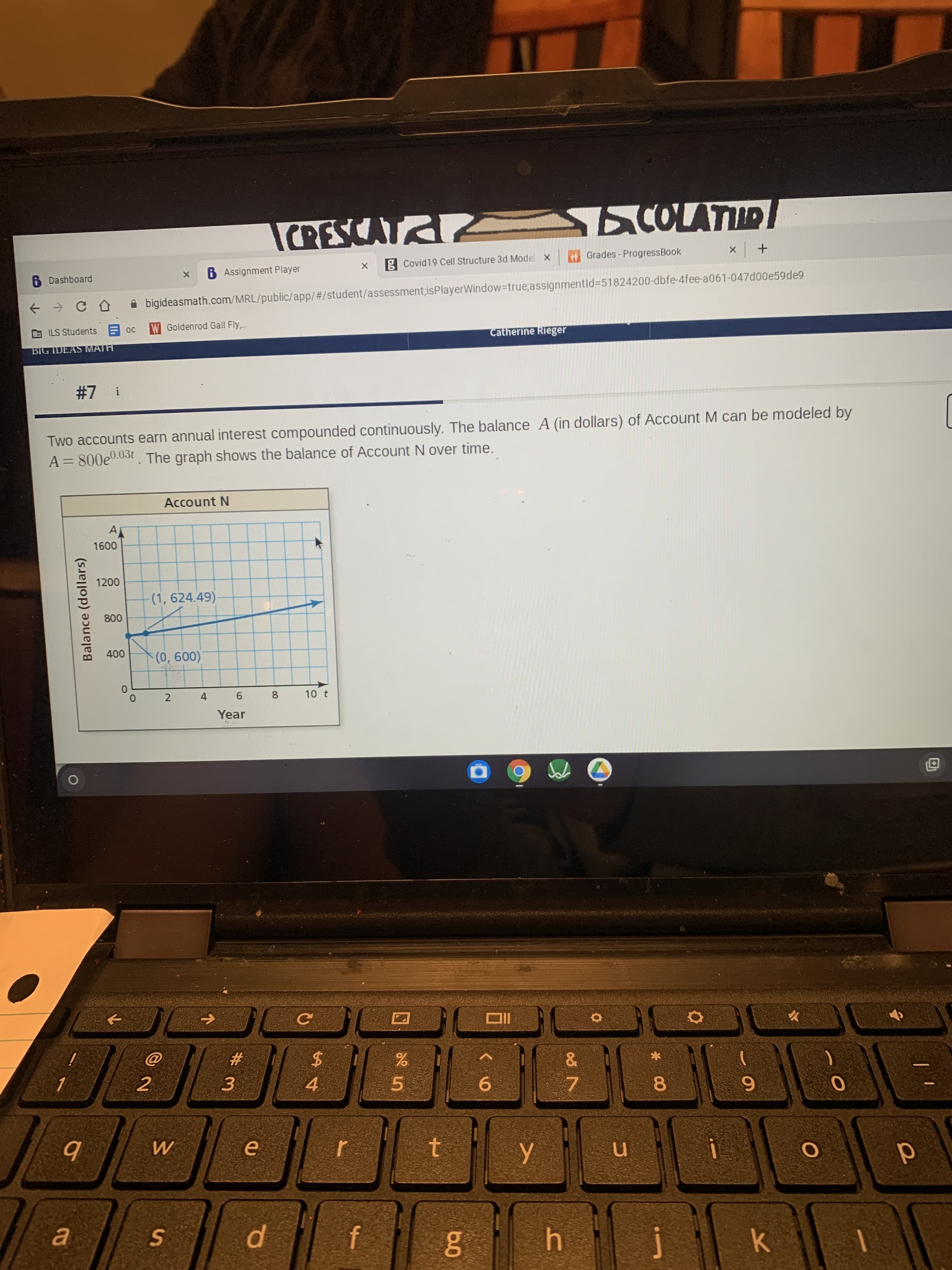 * 00
Sn
Balance (dollars)
6 Dashboard
COLATUR
6 Assignment Player
g Covid19 Cell Structure 3d Model
A bigideasmath.com/MRL/public/app/#/student/assessment;isPlayerWindow-Dtrue;assignmentld%3D51824200-dbfe-4fee-a061-047d00e59de9
Grades - ProgressBook
W Goldenrod Gall Fly.
BIG IDEAS MATH
Catherine Rieger
! 2#
Two accounts earn annual interest compounded continuously. The balance A (in dollars) of Account M can be modeled by
A= 800e0.03t. The graph shows the balance of Account N over time.
Account N
A
00
(1, 624.49)
008
2 4
9.
Year
8
10 t
IIO
#
2.
2$
3.
4.
5.
6.
7.
in
