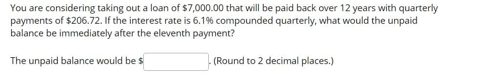 You are considering taking out a loan of $7,000.00 that will be paid back over 12 years with quarterly
payments of $206.72. If the interest rate is 6.1% compounded quarterly, what would the unpaid
balance be immediately after the eleventh payment?
The unpaid balance would be $
(Round to 2 decimal places.)
