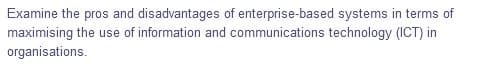 Examine the pros and disadvantages of enterprise-based systems in terms of
maximising the use of information and communications technology (ICT) in
organisations.
