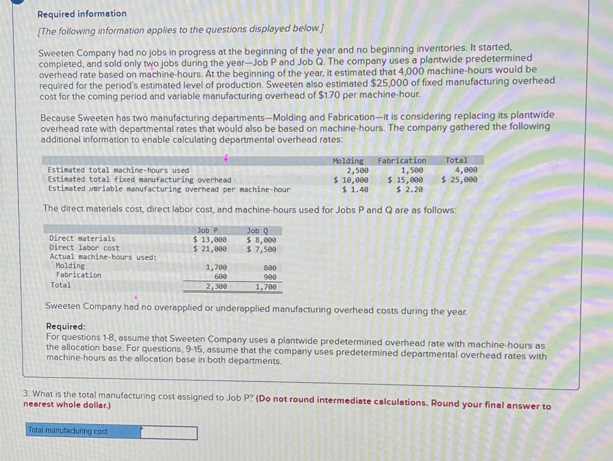 Required information
[The following information applies to the questions displayed below.]
Sweeten Company had no jobs in progress at the beginning of the year and no beginning inventories. It started,
completed, and sold only two jobs during the year-Job P and Job Q. The company uses a plantwide predetermined
overhead rate based on machine-hours. At the beginning of the year, it estimated that 4,000 machine-hours would be
required for the period's estimated level of production. Sweeten also estimated $25,000 of fixed manufacturing overhead
cost for the coming period and variable manufacturing overhead of $1.70 per machine-hour.
Because Sweeten has two manufacturing departments-Molding and Fabrication-it is considering replacing its plantwide
overhead rate with departmental rates that would also be based on machine-hours. The company gathered the following
additional information to enable calculating departmental overhead rates:
Direct materials
Direct labor cost
Actual machine-hours used:
Molding
Fabrication
Total
Estimated total machine-hours used
Estimated total fixed manufacturing overhead
Estimated variable manufacturing overhead per machine-hour
The direct materials cost, direct labor cost, and machine-hours used for Jobs P and Q are as follows:
Job P
$ 13,000
$ 21,000
1,700
600
2,300
Total manufacturing cost
Job Q
$ 8,000
$ 7,500
Molding
2,500
$ 10,000
$ 1.40
800
900
1,700
Fabrication
1,500
$ 15,000
$2.20
Sweeten Company had no overapplied or underapplied manufacturing overhead costs during the year.
Required:
For questions 1-8, assume that Sweeten Company uses a plantwide predetermined overhead rate with machine-hours as
the allocation base. For questions, 9-15, assume that the company uses predetermined departmental overhead rates with
machine-hours as the allocation base in both departments.
Total
3. What is the total manufacturing cost assigned to Job P? (Do not round intermediate calculations. Round your final answer to
nearest whole dollar.)
25
4,000
$ 25,000
BEN
laye