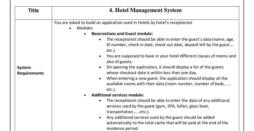 Title
System
Requirements
4. Hotel Management System
You are asked to build an application used in Hotels by hotel's receptionist
Modules
Reservations and Guest module:
.
●
.
The receptionist should be able to enter the guest's data (name, age,
ID number, check in date, check out date, deposit left by the guest....
etc.).
You are supposed to have in your hotel different classes of rooms and
also of guests.
On opening the application, it should display a list of the guests
whose checkout date is within less than one day.
When entering a new guest, the application should display all the
available rooms with their data (room number, number of beds, ....
etc.).
Additional services module:
The receptionist should be able to enter the data of any additional
services used by the guest (gym, SPA, Safari, glass boat,
transportation......etc.).
Any additional services used by the guest should be added
automatically to the total cache that will be paid at the end of the
residence period.