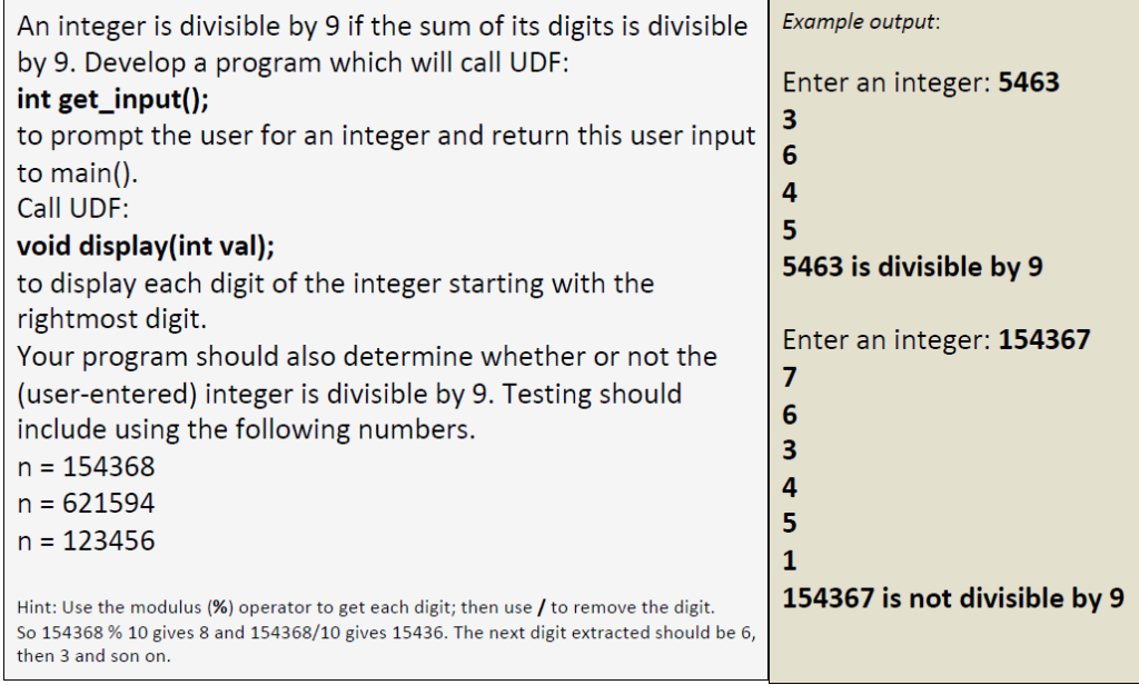 An integer is divisible by 9 if the sum of its digits is divisible
by 9. Develop a program which will call UDF:
int get_input();
to prompt the user for an integer and return this user input
to main().
Call UDF:
void display(int val);
to display each digit of the integer starting with the
rightmost digit.
Your program should also determine whether or not the
(user-entered) integer is divisible by 9. Testing should
include using the following numbers.
n = 154368
n = 621594
n = 123456
Hint: Use the modulus (%) operator to get each digit; then use / to remove the digit.
So 154368 % 10 gives 8 and 154368/10 gives 15436. The next digit extracted should be 6,
then 3 and son on.
Example output:
Enter an integer: 5463
3
6
4
5
5463 is divisible by 9
Enter an integer: 154367
7
6
3
4
5
1
154367 is not divisible by 9