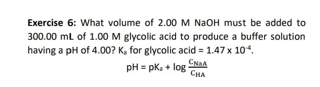 Exercise 6: What volume of 2.00 M NaOH must be added to
300.00 ml of 1.00 M glycolic acid to produce a buffer solution
having a pH of 4.00? Ką for glycolic acid = 1.47 x 104.
CNAA
pH = pka + log
СНА
