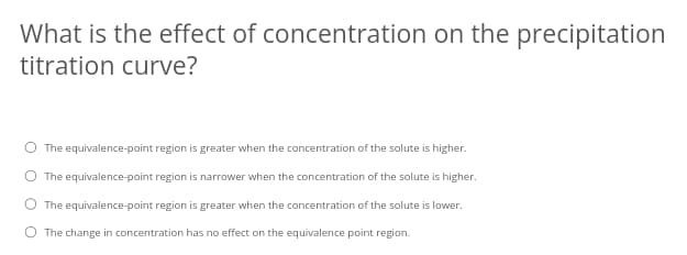 What is the effect of concentration on the precipitation
titration curve?
O The equivalence-point region is greater when the concentration of the solute is higher.
The equivalence-point region is narrower when the concentration of the solute is higher.
The equivalence-point region is greater when the concentration of the solute is lower.
O The change in concentration has no effect on the equivalence point region.
