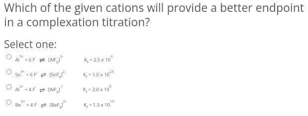 Which of the given cations will provide a better endpoint
in a complexation titration?
Select one:
A" + 6F = (AIF,J
3-
K, = 2.5 x 10
O sn* + 6F = (SnF,1
K, = 1.0 x 10
O A + 4F = (AIF_I"
K, = 2.0 x 10°
O Be +4 F = (BeF,
13
K, = 1.3 x 10
