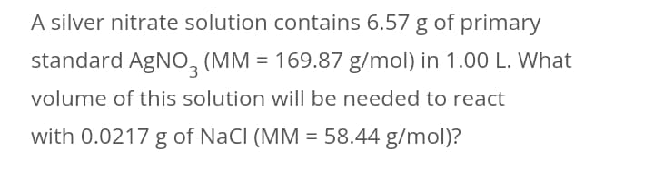 A silver nitrate solution contains 6.57 g of primary
standard AgNO, (MM = 169.87 g/mol) in 1.00 L. What
volume of this solution will be needed to react
with 0.0217 g of NaCl (MM = 58.44 g/mol)?
