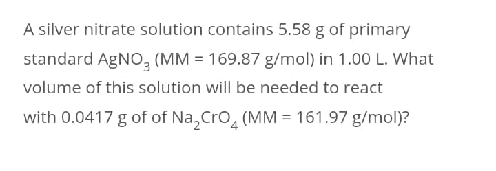 A silver nitrate solution contains 5.58 g of primary
standard AgNO, (MM = 169.87 g/mol) in 1.00 L. What
volume of this solution willI be needed to react
with 0.0417 g of of Na,Cro, (MM = 161.97 g/mol)?
