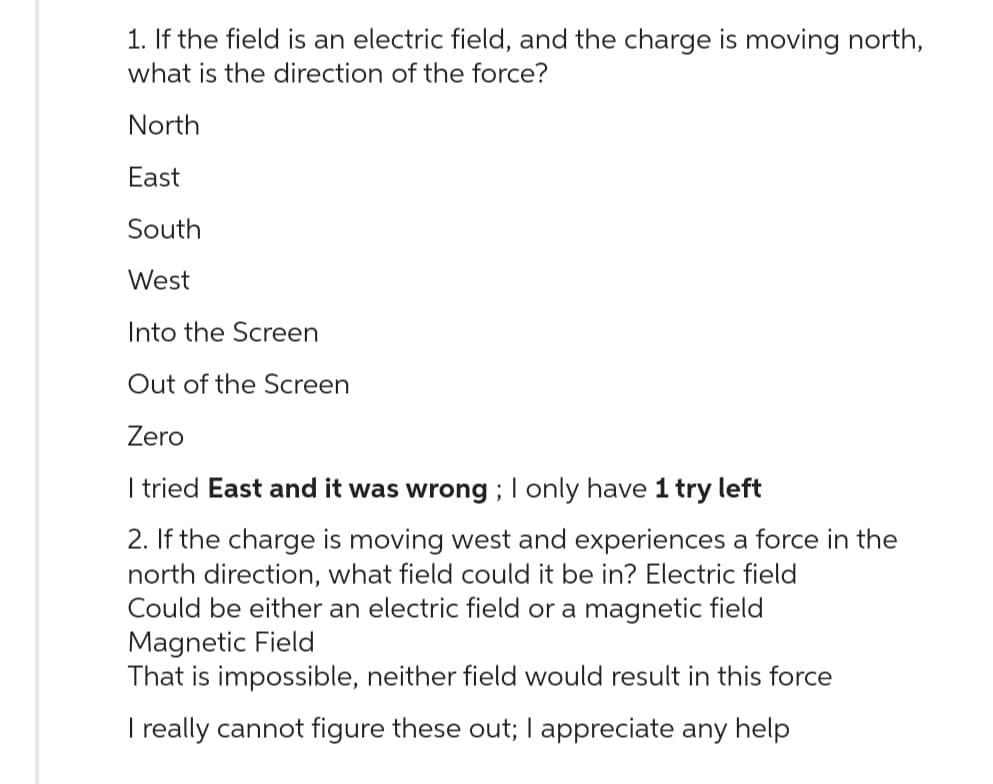 1. If the field is an electric field, and the charge is moving north,
what is the direction of the force?
North
East
South
West
Into the Screen
Out of the Screen
Zero
I tried East and it was wrong; I only have 1 try left
2. If the charge is moving west and experiences a force in the
north direction, what field could it be in? Electric field
Could be either an electric field or a magnetic field
Magnetic Field
That is impossible, neither field would result in this force
I really cannot figure these out; I appreciate any help