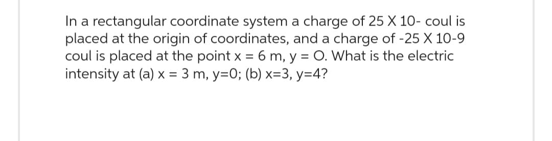 In a rectangular coordinate system a charge of 25 X 10- coul is
placed at the origin of coordinates, and a charge of -25 X 10-9
coul is placed at the point x = 6 m, y = O. What is the electric
intensity at (a) x = 3 m, y=0; (b) x=3, y=4?