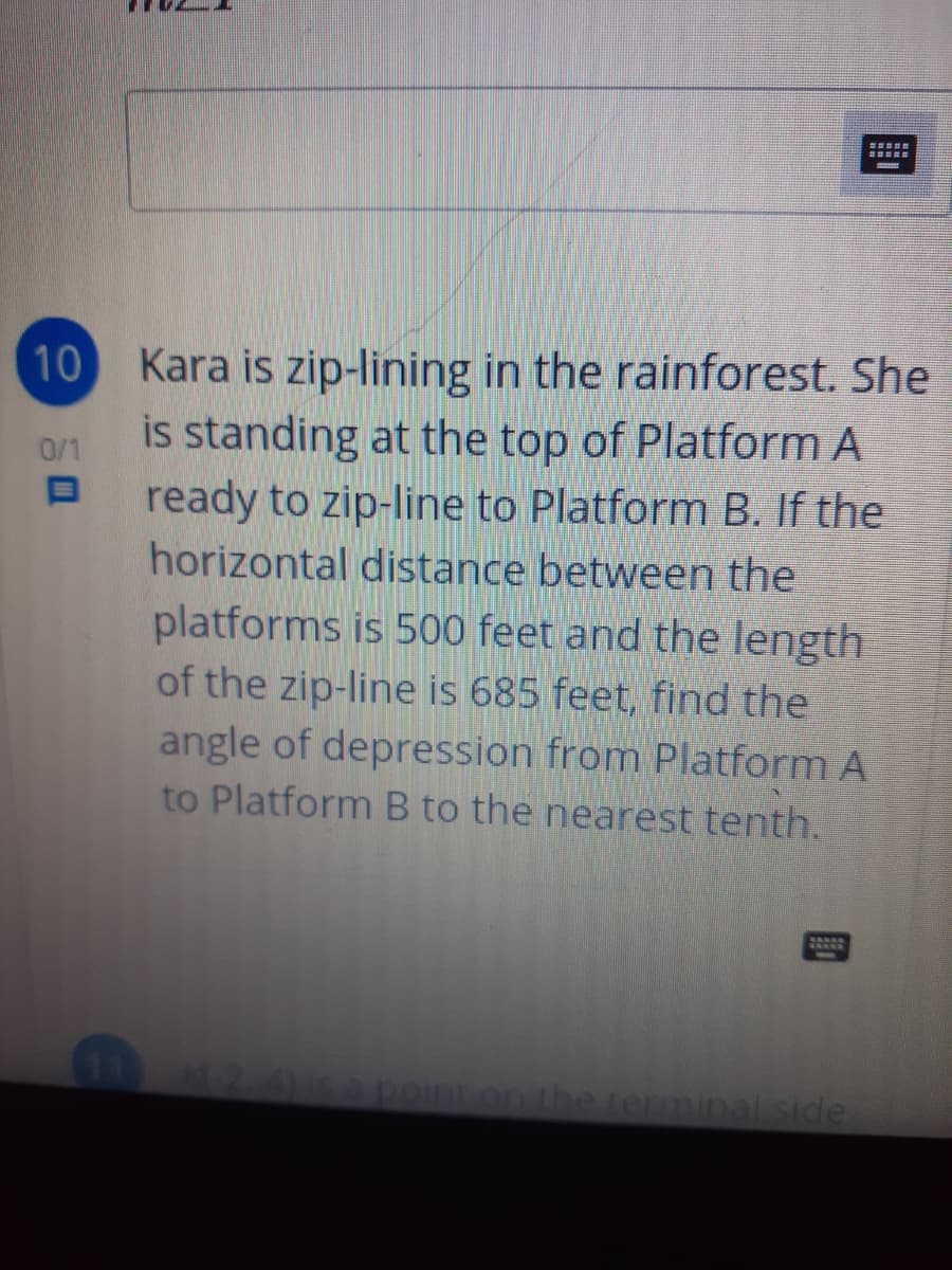 10 Kara is zip-lining in the rainforest. She
is standing at the top of Platform A
ready to zip-line to Platform B. If the
horizontal distance between the
0/1
platforms is 500 feet and the length
of the zip-line is 685 feet, find the
angle of depression from Platform A
to Platform B to the nearest tenth.
20sapeinton the terminal side
