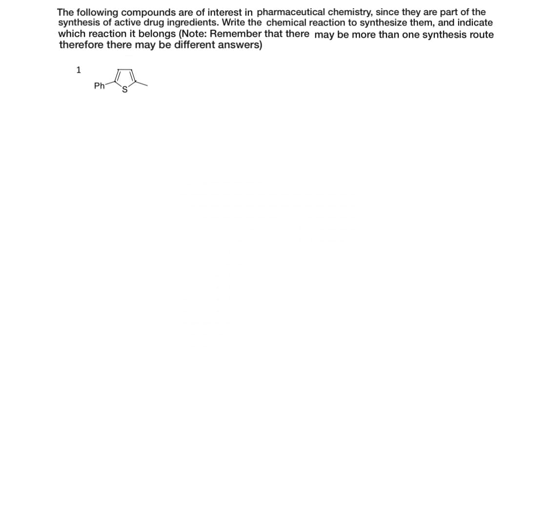 The following compounds are of interest in pharmaceutical chemistry, since they are part of the
synthesis of active drug ingredients. Write the chemical reaction to synthesize them, and indicate
which reaction it belongs (Note: Remember that there may be more than one synthesis route
therefore there may be different answers)
1
Ph
