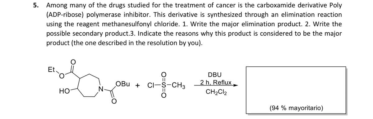 5. Among many of the drugs studied for the treatment of cancer is the carboxamide derivative Poly
(ADP-ribose) polymerase inhibitor. This derivative is synthesized through an elimination reaction
using the reagent methanesulfonyl chloride. 1. Write the major elimination product. 2. Write the
possible secondary product.3. Indicate the reasons why this product is considered to be the major
product (the one described in the resolution by you).
Et
DBU
2 h, Reflux.
CH2CI2
OBu +
CI-S-CH3
НО
(94 % mayoritario)
