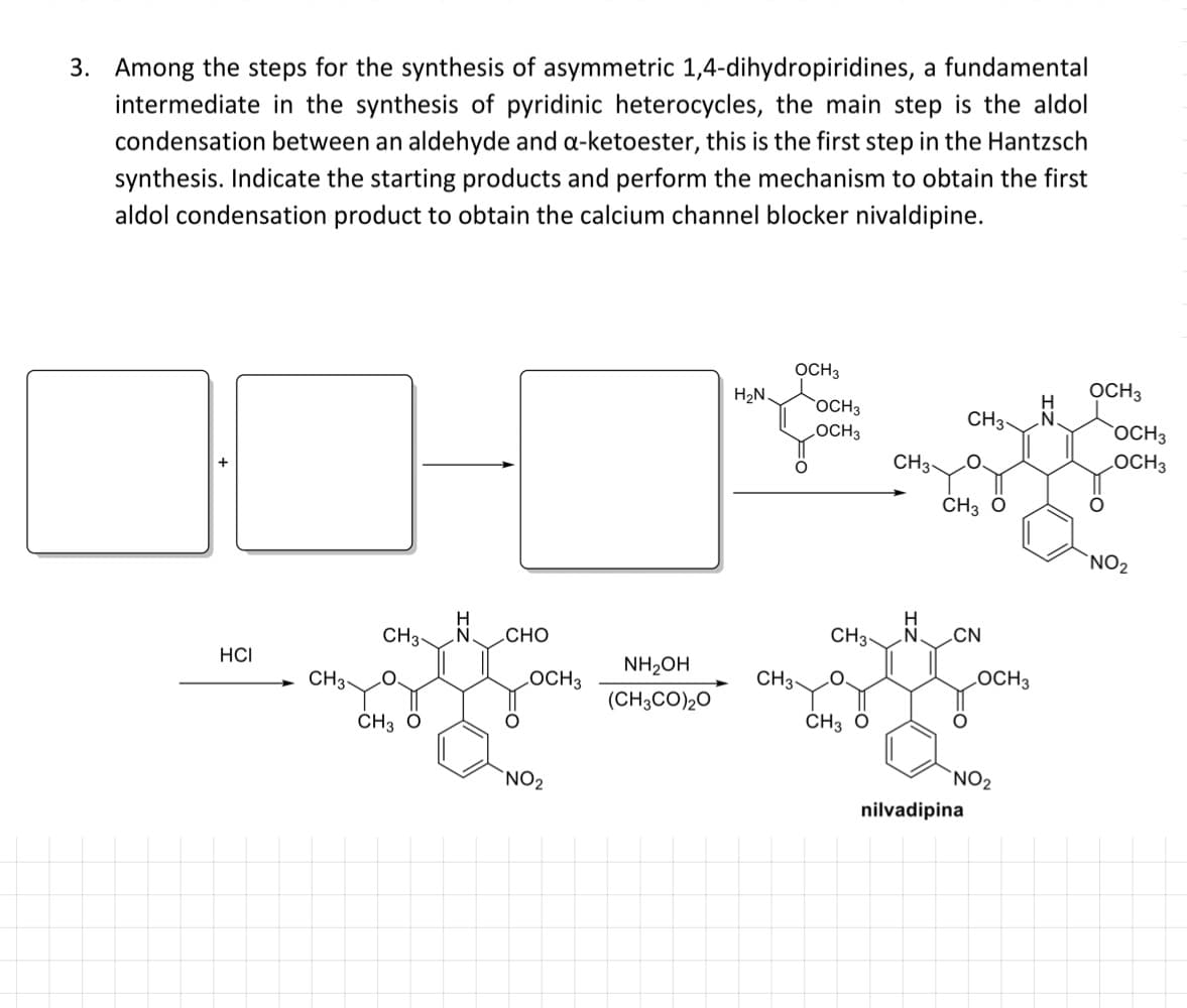 3. Among the steps for the synthesis of asymmetric 1,4-dihydropiridines, a fundamental
intermediate in the synthesis of pyridinic heterocycles, the main step is the aldol
condensation between an aldehyde and a-ketoester, this is the first step in the Hantzsch
synthesis. Indicate the starting products and perform the mechanism to obtain the first
aldol condensation product to obtain the calcium channel blocker nivaldipine.
OCH3
H2N.
OCH3
OCH3
CH3-
LOCH3
OCH3
CH3-
LOCH3
CH3 O
`NO2
H
„CHO
CH3-
CH3-
N.
CN
HCI
NH2OH
CH3-
LOCH3
CH3-
CO.
LOCH3
(CH3CO)20
ČH3 ö
ČH3 ö
`NO2
`NO2
nilvadipina
