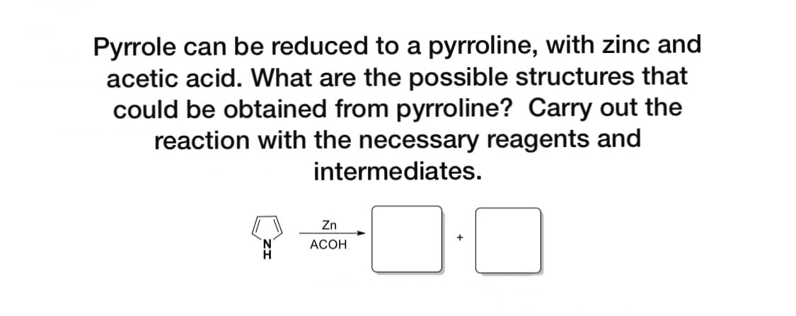 Pyrrole can be reduced to a pyrroline, with zinc and
acetic acid. What are the possible structures that
could be obtained from pyrroline? Carry out the
reaction with the necessary reagents and
intermediates.
Zn
АСОН
