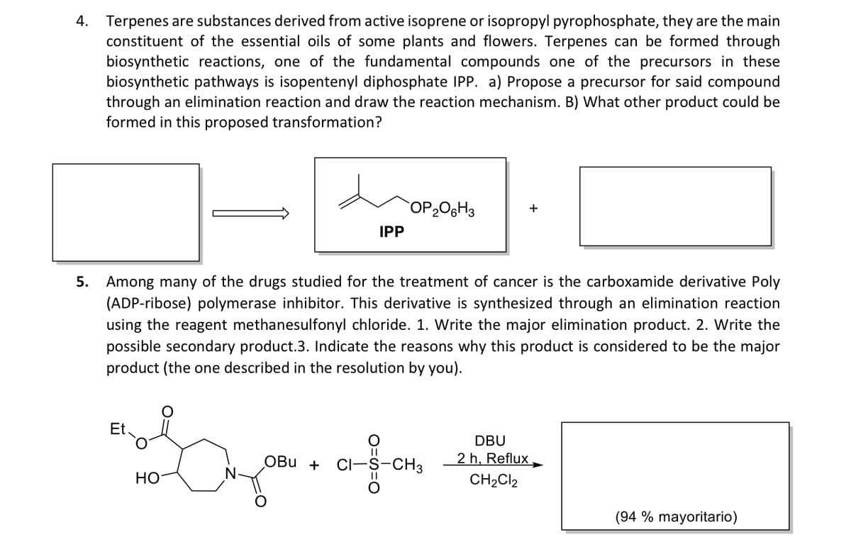 Terpenes are substances derived from active isoprene or isopropyl pyrophosphate, they are the main
constituent of the essential oils of some plants and flowers. Terpenes can be formed through
biosynthetic reactions, one of the fundamental compounds one of the precursors in these
biosynthetic pathways is isopentenyl diphosphate IPP. a) Propose a precursor for said compound
through an elimination reaction and draw the reaction mechanism. B) What other product could be
formed in this proposed transformation?
4.
OP206H3
+
IPP
5. Among many of the drugs studied for the treatment of cancer is the carboxamide derivative Poly
(ADP-ribose) polymerase inhibitor. This derivative is synthesized through an elimination reaction
using the reagent methanesulfonyl chloride. 1. Write the major elimination product. 2. Write the
possible secondary product.3. Indicate the reasons why this product is considered to be the major
product (the one described in the resolution by you).
Et
DBU
OBи +
CI-
S-CH3
2 h, Reflux
НО
CH2CI2
(94 % mayoritario)
