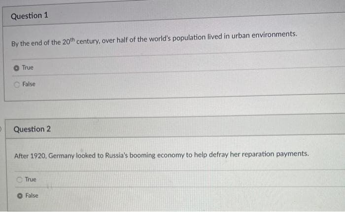 Question 1
By the end of the 20th century, over half of the world's population lived in urban environments.
True
False
Question 2
After 1920, Germany looked to Russia's booming economy to help defray her reparation payments.
True
False
