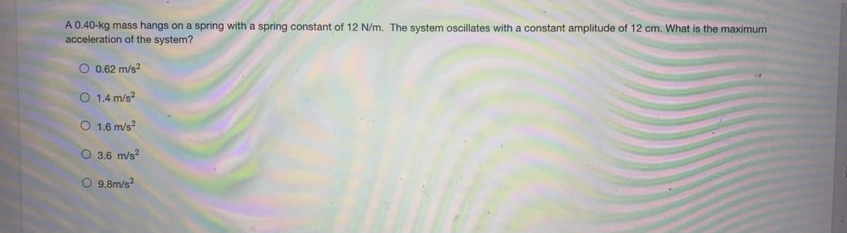 A 0.40-kg mass hangs on a spring with a spring constant of 12 N/m. The system oscillates with a constant amplitude of 12 cm. What is the maximum
acceleration of the system?
O 0.62 m/s?
O 1.4 m/s?
O 1.6 m/s?
O 3.6 m/s?
O 9.8m/s?
