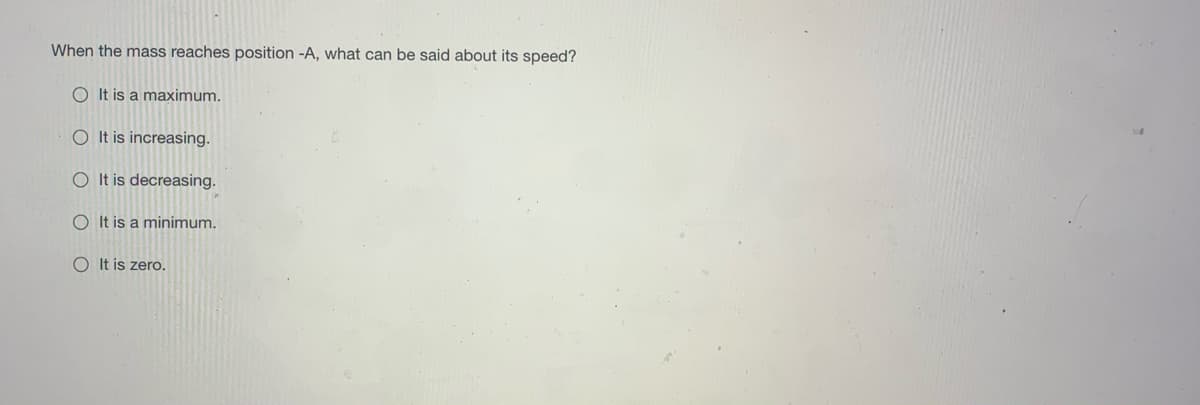 When the mass reaches position -A, what can be said about its speed?
O It is a maximum.
O It is increasing.
O It is decreasing.
O It is a minimum.
O It is zero.
