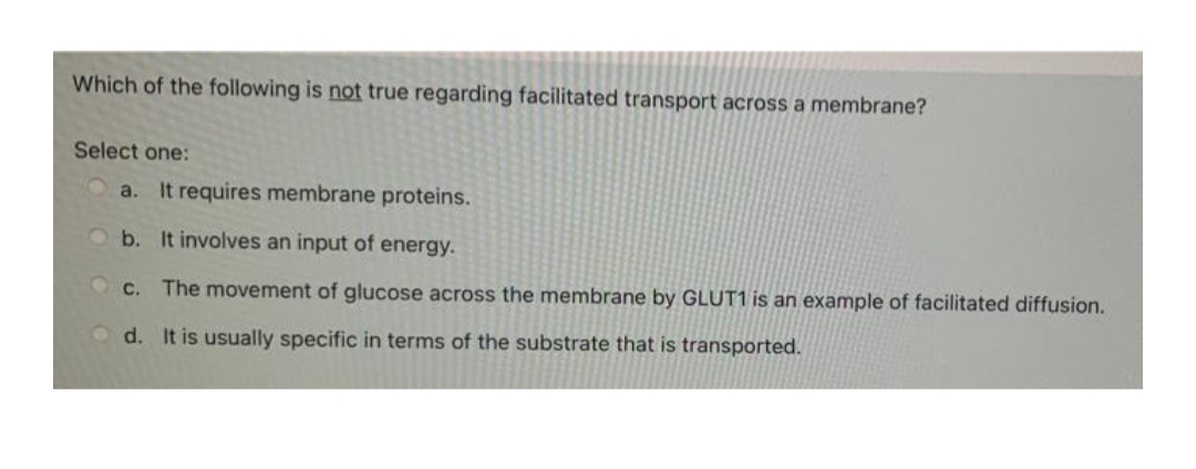 Which of the following is not true regarding facilitated transport across a membrane?
Select one:
a.
It requires membrane proteins.
b. It involves an input of energy.
O C.
The movement of glucose across the membrane by GLUT1 is an example of facilitated diffusion.
O d. It is usually specific in terms of the substrate that is transported.
