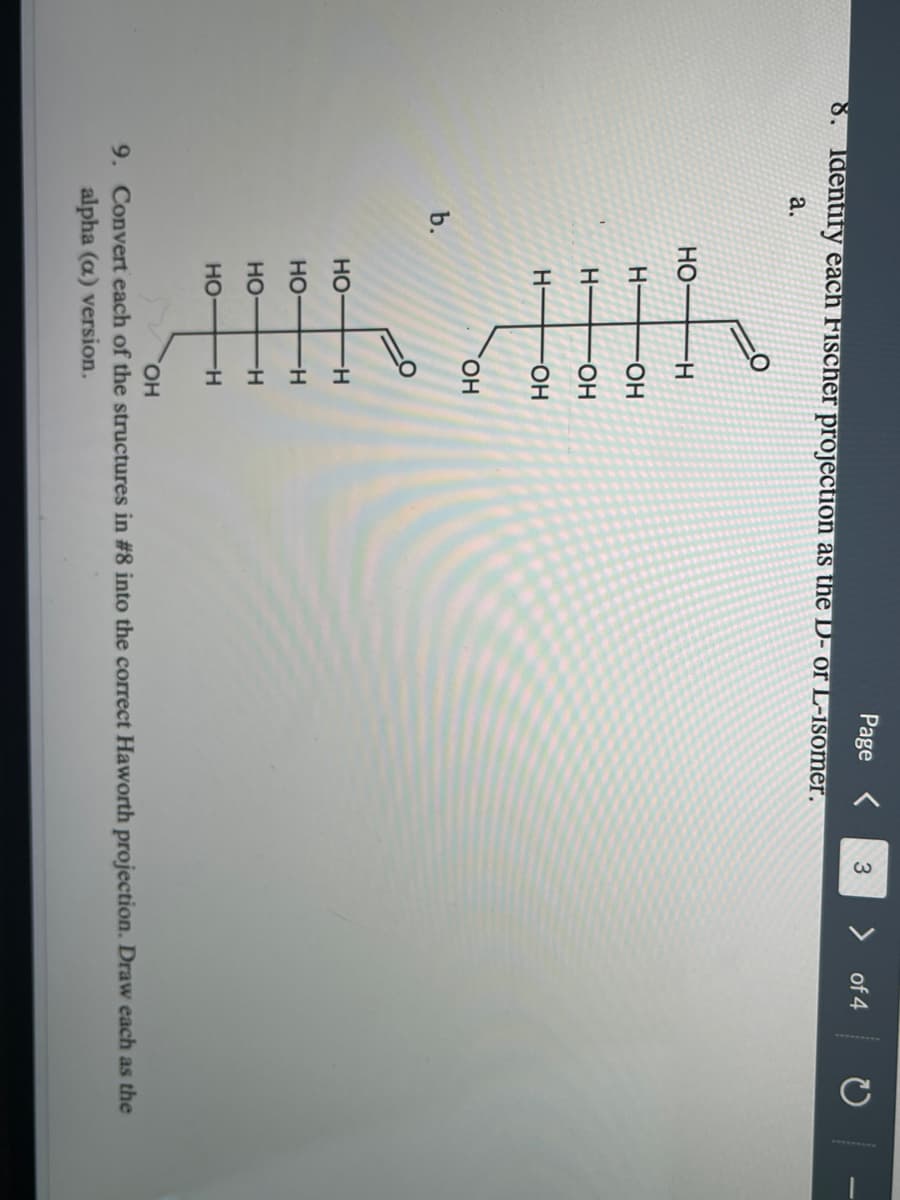 운 우우
Page
8. Identify each Fischer projection as the D- or L-isomer.
> of 4
a.
HO-
H-
HO-
H-
HO-
H-
HO-
HO,
b.
но
Но
H-
но-
H-
но-
H-
HO,
9. Convert each of the structures in #8 into the correct Haworth projection. Draw each as the
alpha (a) version.
