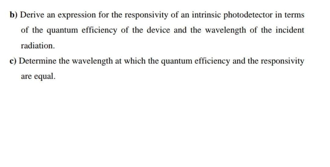 b) Derive an expression for the responsivity of an intrinsic photodetector in terms
of the quantum efficiency of the device and the wavelength of the incident
radiation.
c) Determine the wavelength at which the quantum efficiency and the responsivity
are equal.
