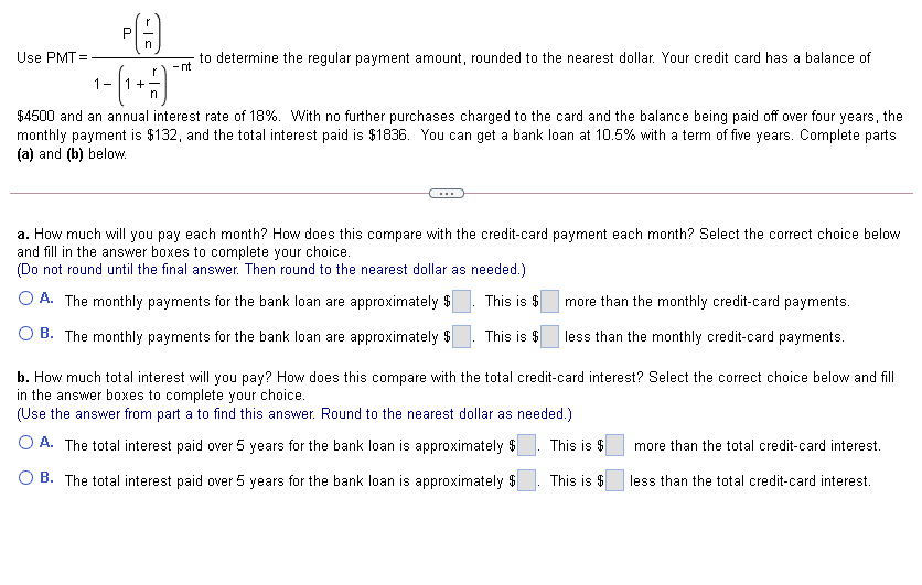 Use PMT =
to determine the regular payment amount, rounded to the nearest dollar. Your credit card has a balance of
- nt
1-
+
n
$4500 and an annual interest rate of 18%. With no further purchases charged to the card and the balance being paid off over four years, the
monthly payment is $132, and the total interest paid is $1836. You can get a bank loan at 10.5% with a term of five years. Complete parts
(a) and (b) below.
a. How much will you pay each month? How does this compare with the credit-card payment each month? Select the correct choice below
and fill in the answer boxes to complete your choice.
(Do not round until the final answer. Then round to the nearest dollar as needed.)
O A. The monthly payments for the bank loan are approximately $
This is $
more than the monthly credit-card payments.
O B. The monthly payments for the bank loan are approximately $
This is $
less than the monthly credit-card payments.
b. How much total interest will you pay? How does this compare with the total credit-card interest? Select the correct choice below and fill
in the answer boxes to complete your choice.
(Use the answer from part a to find this answer. Round to the nearest dollar as needed.)
O A. The total interest paid over 5 years for the bank loan is approximately $
This is $
more than the total credit-card interest.
O B. The total interest
over 5 years for the bank loan is approximately $
This is $
less than the total credit-card interest.
