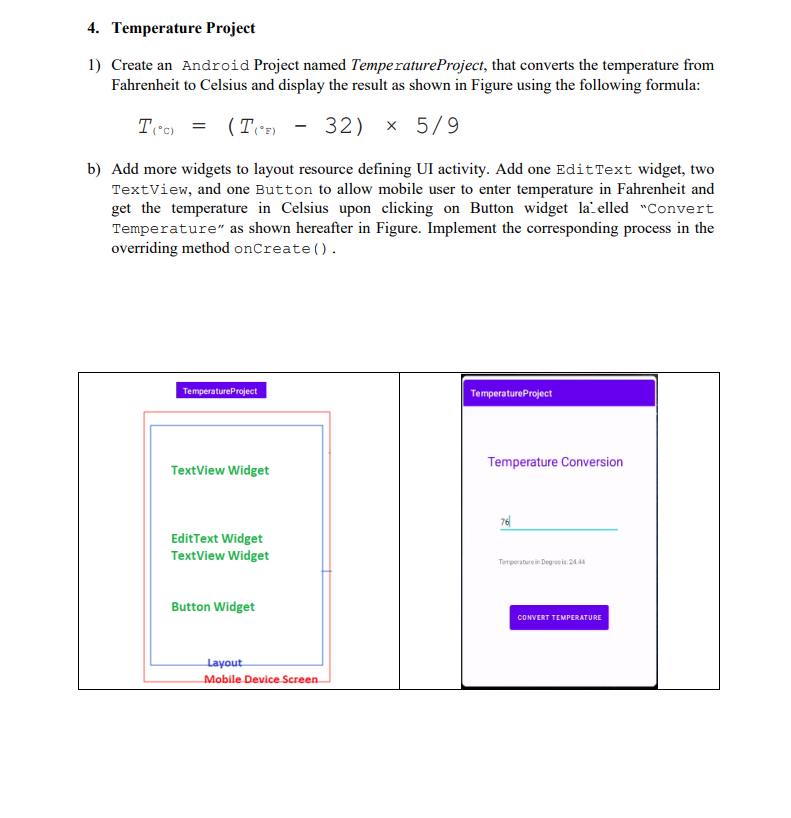 4. Temperature Project
1) Create an Android Project named Temperature Project, that converts the temperature from
Fahrenheit to Celsius and display the result as shown in Figure using the following formula:
T(°C) = (T(°F)
(TF) -32) × 5/9
b) Add more widgets to layout resource defining UI activity. Add one Edit Text widget, two
TextView, and one Button to allow mobile user to enter temperature in Fahrenheit and
get the temperature in Celsius upon clicking on Button widget la elled "Convert
Temperature" as shown hereafter in Figure. Implement the corresponding process in the
overriding method onCreate().
TemperatureProject
TextView Widget
Edit Text Widget
TextView Widget
Button Widget
Layout
Mobile Device Screen
Temperature Project
Temperature Conversion
76
Temperature in Degros24.44
CONVERT TEMPERATURE