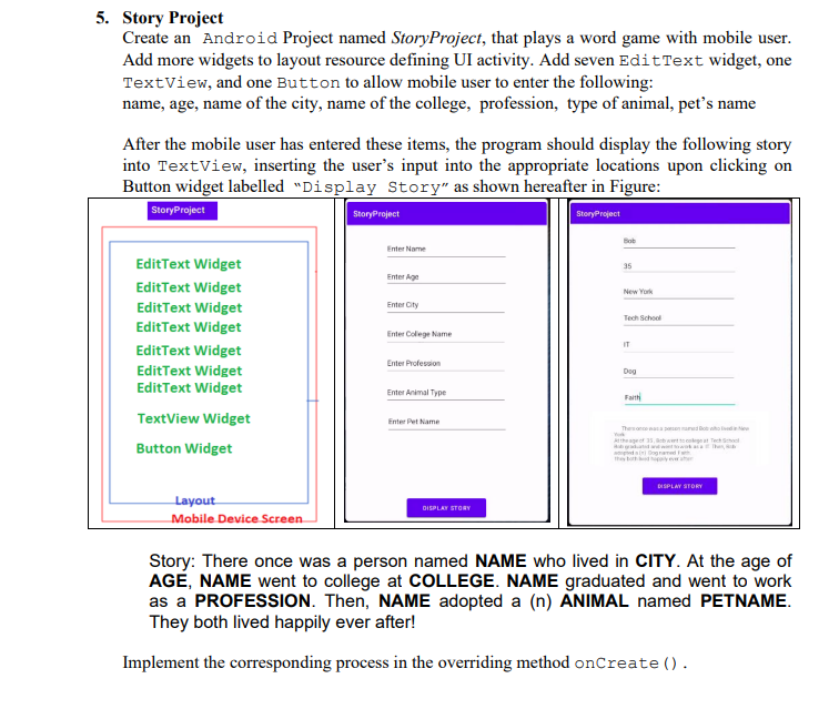 5. Story Project
Create an Android Project named StoryProject, that plays a word game with mobile user.
Add more widgets to layout resource defining UI activity. Add seven Edit Text widget, one
TextView, and one Button to allow mobile user to enter the following:
name, age, name of the city, name of the college, profession, type of animal, pet's name
After the mobile user has entered these items, the program should display the following story
into TextView, inserting the user's input into the appropriate locations upon clicking on
Button widget labelled "Display Story" as shown hereafter in Figure:
Story Project
Story Project
Edit Text Widget
Edit Text Widget
Edit Text Widget
Edit Text Widget
EditText Widget
Edit Text Widget
EditText Widget
TextView Widget
Button Widget
Layout
Mobile Device Screen
StoryProject
Enter Name
Enter Age
EnterCity
Enter College Name
Enter Profession
Enter Animal Type
Enter Pet Name
DISPLAY STORY
Bob
35
New York
Tech School
IT
Dog
Faith
Thesond
York
At the age of
b grada
DISPLAY STORY
who
Story: There once was a person named NAME who lived in CITY. At the age of
AGE, NAME went to college at COLLEGE. NAME graduated and went to work
as a PROFESSION. Then, NAME adopted a (n) ANIMAL named PETNAME.
They both lived happily ever after!
Implement the corresponding process in the overriding method onCreate().